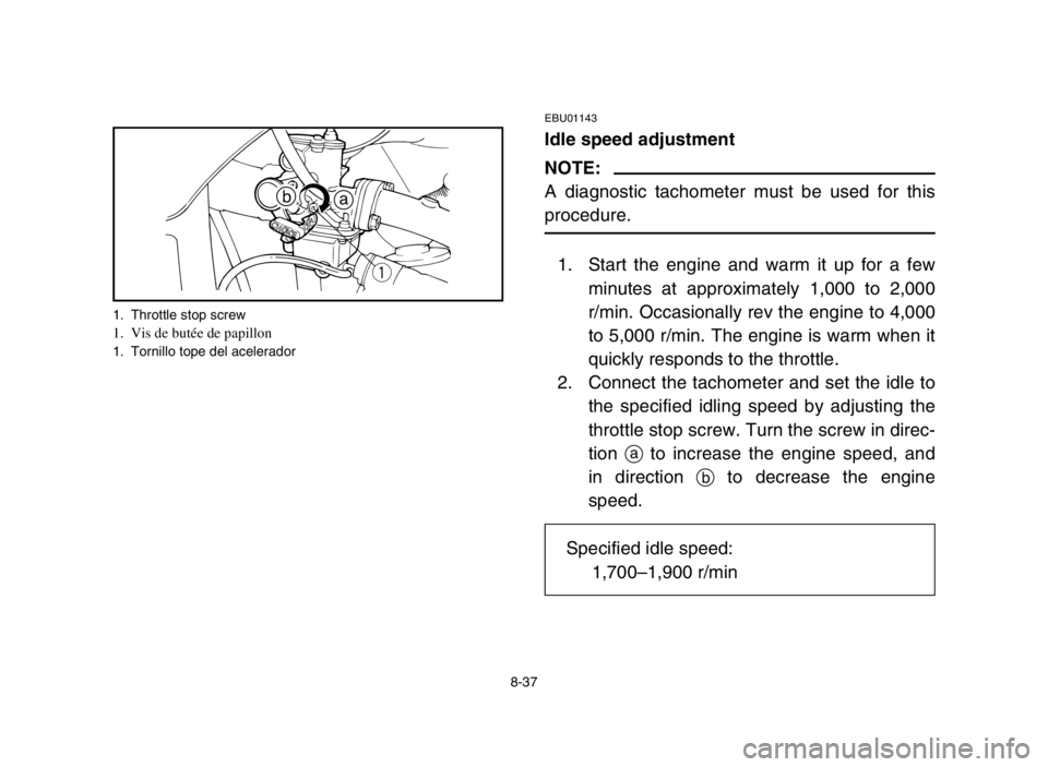 YAMAHA YFM50S 2004 Owners Manual 8-37
EBU01143
Idle speed adjustment
NOTE:
A diagnostic tachometer must be used for this
procedure.
1. Start the engine and warm it up for a few
minutes at approximately 1,000 to 2,000
r/min. Occasiona YAMAHA YFM50S 2004 Owners Manual 8-37
EBU01143
Idle speed adjustment
NOTE:
A diagnostic tachometer must be used for this
procedure.
1. Start the engine and warm it up for a few
minutes at approximately 1,000 to 2,000
r/min. Occasiona