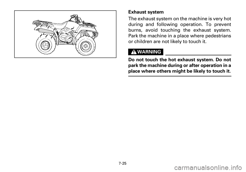 YAMAHA YFM600FWA 2001 Owners Manual 7-25
Exhaust system
The exhaust system on the machine is very hot
during and following operation. To prevent
burns, avoid touching the exhaust system.
Park the machine in a place where pedestrians
or YAMAHA YFM600FWA 2001 Owners Manual 7-25
Exhaust system
The exhaust system on the machine is very hot
during and following operation. To prevent
burns, avoid touching the exhaust system.
Park the machine in a place where pedestrians
or
