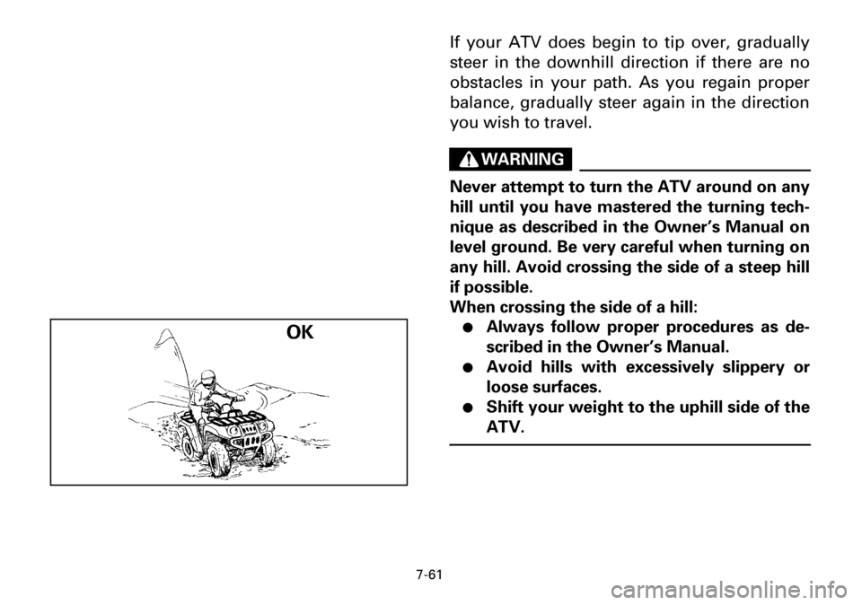 YAMAHA YFM600FWA 2001 Owners Manual 7-61
If your ATV does begin to tip over, gradually
steer in the downhill direction if there are no
obstacles in your path. As you regain proper
balance, gradually steer again in the direction
you wish YAMAHA YFM600FWA 2001 Owners Manual 7-61
If your ATV does begin to tip over, gradually
steer in the downhill direction if there are no
obstacles in your path. As you regain proper
balance, gradually steer again in the direction
you wish