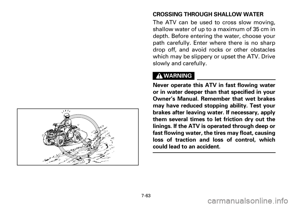 YAMAHA YFM600FWA 2001 Owners Manual 7-63
CROSSING THROUGH SHALLOW WATER
The ATV can be used to cross slow moving,
shallow water of up to a maximum of 35 cm in
depth. Before entering the water, choose your
path carefully. Enter where the YAMAHA YFM600FWA 2001 Owners Manual 7-63
CROSSING THROUGH SHALLOW WATER
The ATV can be used to cross slow moving,
shallow water of up to a maximum of 35 cm in
depth. Before entering the water, choose your
path carefully. Enter where the