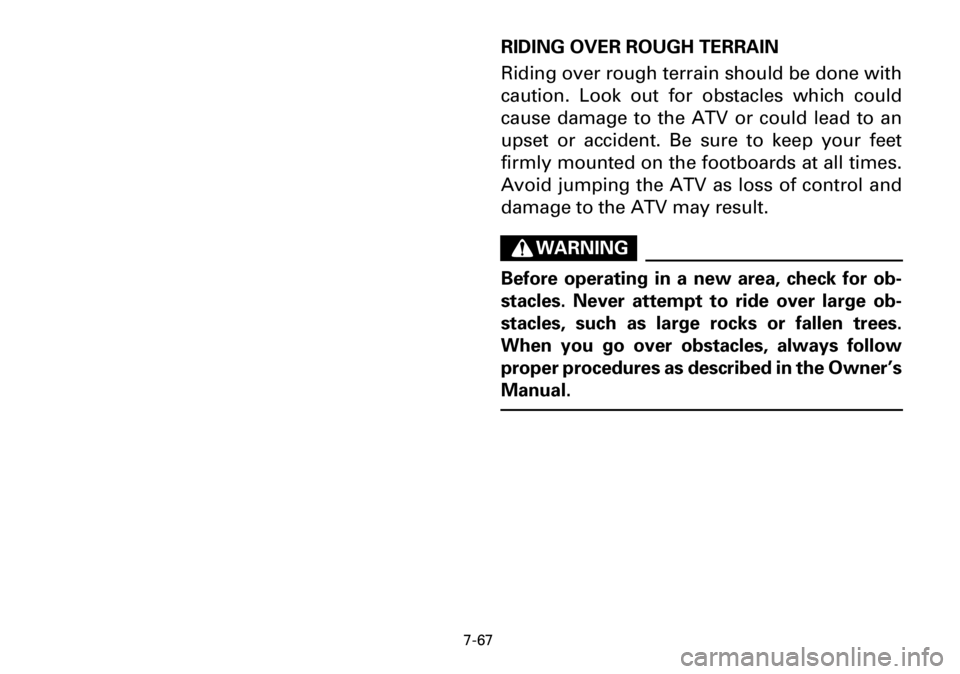 YAMAHA YFM600FWA 2001 Owners Manual 7-67
RIDING OVER ROUGH TERRAIN
Riding over rough terrain should be done with
caution. Look out for obstacles which could
cause damage to the ATV or could lead to an
upset or accident. Be sure to keep YAMAHA YFM600FWA 2001 Owners Manual 7-67
RIDING OVER ROUGH TERRAIN
Riding over rough terrain should be done with
caution. Look out for obstacles which could
cause damage to the ATV or could lead to an
upset or accident. Be sure to keep