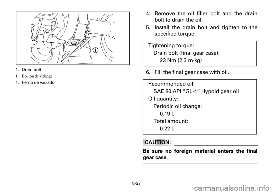 YAMAHA YFM600FWA 2001 Manuale de Empleo (in Spanish) 8-27
4. Remove the oil filler bolt and the drain
bolt to drain the oil.
5. Install the drain bolt and tighten to the
specified torque.
6. Fill the final gear case with oil.
CAUTION:
Be sure no foreign YAMAHA YFM600FWA 2001 Manuale de Empleo (in Spanish) 8-27
4. Remove the oil filler bolt and the drain
bolt to drain the oil.
5. Install the drain bolt and tighten to the
specified torque.
6. Fill the final gear case with oil.
CAUTION:
Be sure no foreign