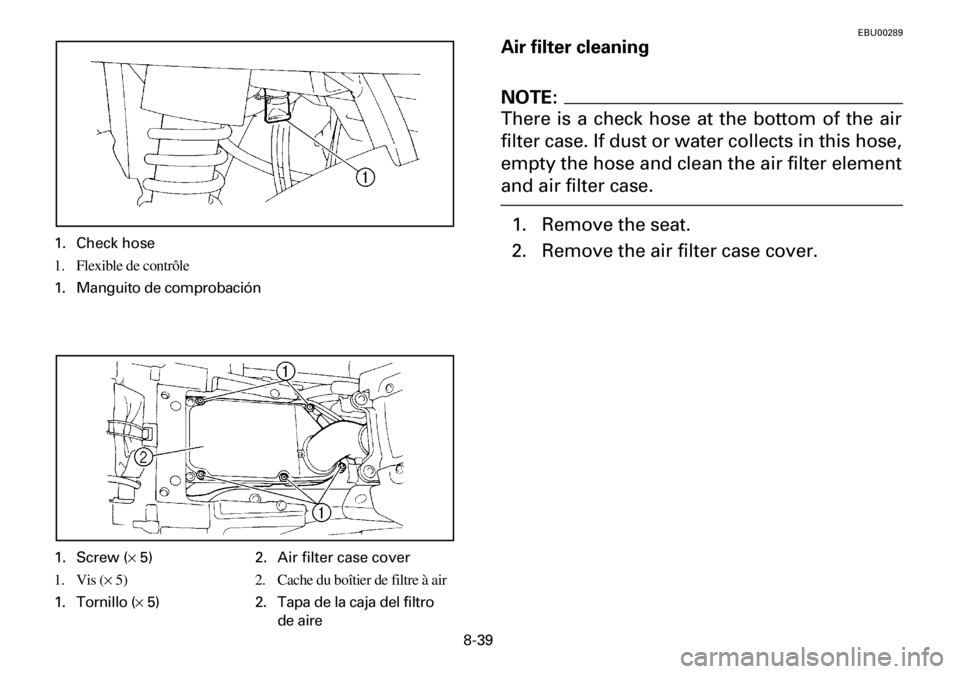 YAMAHA YFM600FWA 2001 Owners Manual 8-39
EBU00289
Air filter cleaning
NOTE:
There is a check hose at the bottom of the air
filter case. If dust or water collects in this hose,
empty the hose and clean the air filter element
and air filt YAMAHA YFM600FWA 2001 Owners Manual 8-39
EBU00289
Air filter cleaning
NOTE:
There is a check hose at the bottom of the air
filter case. If dust or water collects in this hose,
empty the hose and clean the air filter element
and air filt