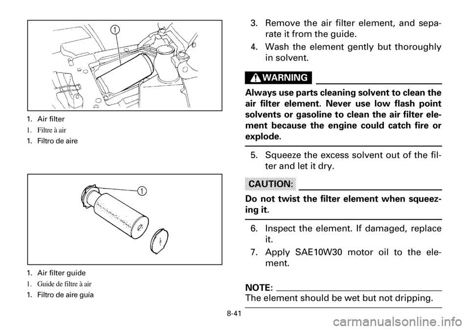 YAMAHA YFM600FWA 2001 Owners Manual 8-41
3. Remove the air filter element, and sepa-
rate it from the guide.
4. Wash the element gently but thoroughly
in solvent.
WARNING
Always use parts cleaning solvent to clean the
air filter element YAMAHA YFM600FWA 2001 Owners Manual 8-41
3. Remove the air filter element, and sepa-
rate it from the guide.
4. Wash the element gently but thoroughly
in solvent.
WARNING
Always use parts cleaning solvent to clean the
air filter element