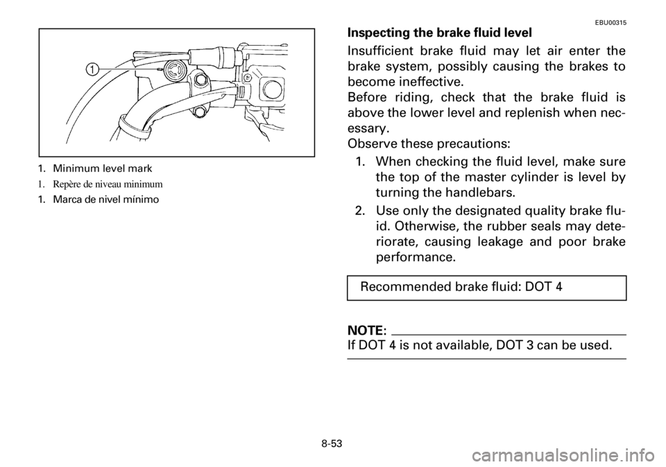 YAMAHA YFM600FWA 2001 Owners Manual 8-53
EBU00315
Inspecting the brake fluid level
Insufficient brake fluid may let air enter the
brake system, possibly causing the brakes to
become ineffective.
Before riding, check that the brake fluid YAMAHA YFM600FWA 2001 Owners Manual 8-53
EBU00315
Inspecting the brake fluid level
Insufficient brake fluid may let air enter the
brake system, possibly causing the brakes to
become ineffective.
Before riding, check that the brake fluid