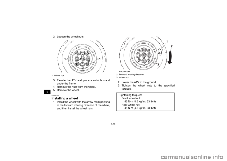 YAMAHA YFM700R 2021 Owners Manual 9-53
92. Loosen the wheel nuts.
3. Elevate the ATV and place a suitable stand
under the frame.
4. Remove the nuts from the wheel.
5. Remove the wheel.
EBU27484Installing a wheel1. Install the wheel wi YAMAHA YFM700R 2021 Owners Manual 9-53
92. Loosen the wheel nuts.
3. Elevate the ATV and place a suitable stand
under the frame.
4. Remove the nuts from the wheel.
5. Remove the wheel.
EBU27484Installing a wheel1. Install the wheel wi