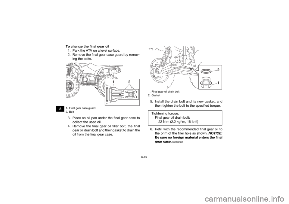 YAMAHA YFM700R 2019 Owners Manual 8-25
8To change the final gear oil
1. Park the ATV on a level surface.
2. Remove the final gear case guard by remov- ing the bolts.
3. Place an oil pan under the final gear case to collect the used oi YAMAHA YFM700R 2019 Owners Manual 8-25
8To change the final gear oil
1. Park the ATV on a level surface.
2. Remove the final gear case guard by remov- ing the bolts.
3. Place an oil pan under the final gear case to collect the used oi