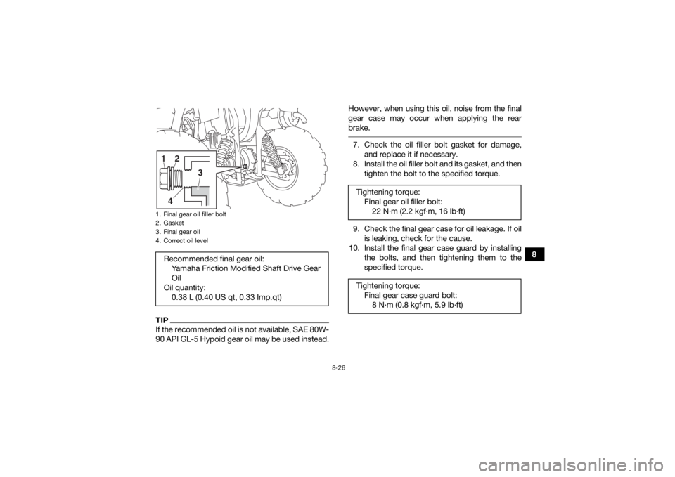 YAMAHA YFM700R 2019 Owners Manual 8-26
8
TIPIf the recommended oil is not available, SAE 80W-
90 API GL-5 Hypoid gear oil may be used instead.However, when using this oil, noise from the final
gear case may occur when applying the rea YAMAHA YFM700R 2019 Owners Manual 8-26
8
TIPIf the recommended oil is not available, SAE 80W-
90 API GL-5 Hypoid gear oil may be used instead.However, when using this oil, noise from the final
gear case may occur when applying the rea
