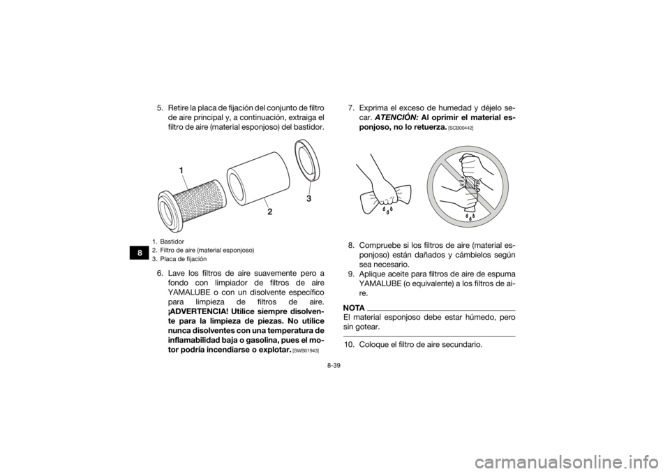 YAMAHA YFM700R 2019 Manuale de Empleo (in Spanish) 8-39
85. Retire la placa de fijación del conjunto de filtro
de aire principal y, a continuación, extraiga el
filtro de aire (material esponjoso) del bastidor.
6. Lave los filtros de aire suavemente YAMAHA YFM700R 2019 Manuale de Empleo (in Spanish) 8-39
85. Retire la placa de fijación del conjunto de filtro
de aire principal y, a continuación, extraiga el
filtro de aire (material esponjoso) del bastidor.
6. Lave los filtros de aire suavemente