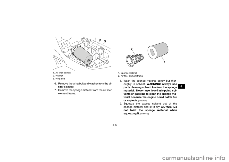 YAMAHA YFM700R 2017 Service Manual 8-23
8
6. Remove the wing bolt and washer from the air
filter element.
7. Remove the sponge material from the air filter element frame. 8. Wash the sponge material gently but thor-
oughly in solvent. YAMAHA YFM700R 2017 Service Manual 8-23
8
6. Remove the wing bolt and washer from the air
filter element.
7. Remove the sponge material from the air filter element frame. 8. Wash the sponge material gently but thor-
oughly in solvent.