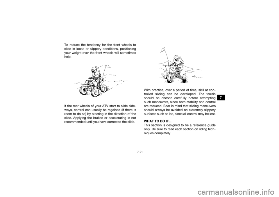 YAMAHA YFM700R 2016 Owners Manual 7-21
7
To reduce the tendency for the front wheels to
slide in loose or slippery conditions, positioning
your weight over the front wheels will sometimes
help.
If the rear wheels of your ATV start to YAMAHA YFM700R 2016 Owners Manual 7-21
7
To reduce the tendency for the front wheels to
slide in loose or slippery conditions, positioning
your weight over the front wheels will sometimes
help.
If the rear wheels of your ATV start to