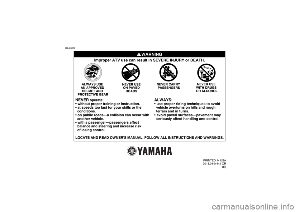 YAMAHA YFM700R 2014  Owners Manual EBU26172
WARNING
ALWAYS
:
  vehicle overturns on hills and rough 
  terrain  and in turns.
  seriously affect handling and control.
Improper ATV use can result in SEVERE INJURY or DEATH.
NEVER USE 
 YAMAHA YFM700R 2014  Owners Manual EBU26172
WARNING
ALWAYS
:
  vehicle overturns on hills and rough 
  terrain  and in turns.
  seriously affect handling and control.
Improper ATV use can result in SEVERE INJURY or DEATH.
NEVER USE