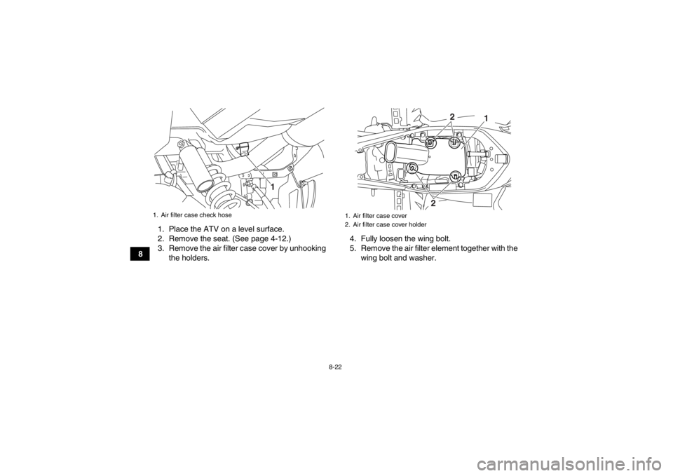 YAMAHA YFM700R 2013  Owners Manual 8-22
81. Place the ATV on a level surface.
2. Remove the seat. (See page 4-12.)
3. Remove the air filter case cover by unhooking
the holders. 4. Fully loosen the wing bolt.
5. Remove the air filter el