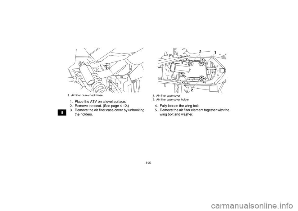 YAMAHA YFM700R 2013  Owners Manual 8-22
81. Place the ATV on a level surface.
2. Remove the seat. (See page 4-12.)
3. Remove the air filter case cover by unhooking
the holders. 4. Fully loosen the wing bolt.
5. Remove the air filter el YAMAHA YFM700R 2013  Owners Manual 8-22
81. Place the ATV on a level surface.
2. Remove the seat. (See page 4-12.)
3. Remove the air filter case cover by unhooking
the holders. 4. Fully loosen the wing bolt.
5. Remove the air filter el