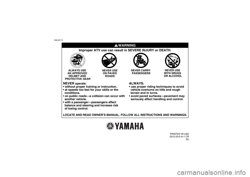 YAMAHA YFM700R 2013 Owners Manual EBU26172
WARNING
ALWAYS
:
vehicle overturns on hills and rough
terrain and in turns.
seriously affect handling and control.
Improper ATV use can result in SEVERE INJURY or DEATH.
NEVER USE
YAMAHA YFM700R 2013 Owners Manual EBU26172
WARNING
ALWAYS
:
vehicle overturns on hills and rough
terrain and in turns.
seriously affect handling and control.
Improper ATV use can result in SEVERE INJURY or DEATH.
NEVER USE