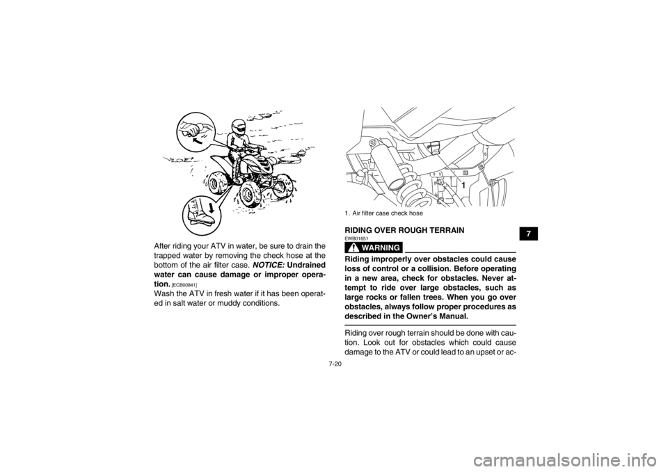 YAMAHA YFM700R 2013  Owners Manual 7-20
7
After riding your ATV in water, be sure to drain the
trapped water by removing the check hose at the
bottom of the air filter case.  NOTICE: Undrained
water can cause damage or improper opera-
