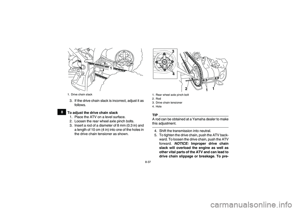 YAMAHA YFM700R 2011 Workshop Manual 8-37
83. If the drive chain slack is incorrect, adjust it as
follows.
To adjust the drive chain slack
1. Place the ATV on a level surface.
2. Loosen the rear wheel axle pinch bolts.
3. Insert a rod of