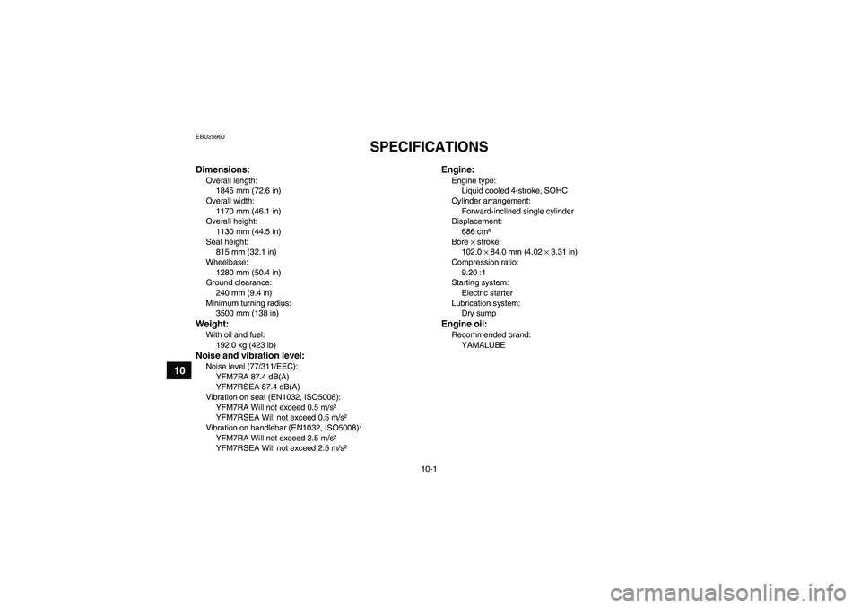 YAMAHA YFM700R 2011  Owners Manual 10-1
10
EBU25960
SPECIFICATIONS 
Dimensions:Overall length:
1845 mm (72.6 in)
Overall width:
1170 mm (46.1 in)
Overall height:
1130 mm (44.5 in)
Seat height:
815 mm (32.1 in)
Wheelbase:
1280 mm (50.4 