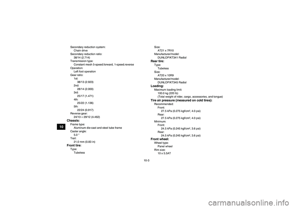 YAMAHA YFM700R 2011 Owners Manual 10-3
10
Secondary reduction system:
Chain drive
Secondary reduction ratio:
38/14 (2.714)
Transmission type:
Constant mesh 5-speed.forward, 1-speed.reverse
Operation:
Left foot operation
Gear ratio:
1s YAMAHA YFM700R 2011 Owners Manual 10-3
10
Secondary reduction system:
Chain drive
Secondary reduction ratio:
38/14 (2.714)
Transmission type:
Constant mesh 5-speed.forward, 1-speed.reverse
Operation:
Left foot operation
Gear ratio:
1s