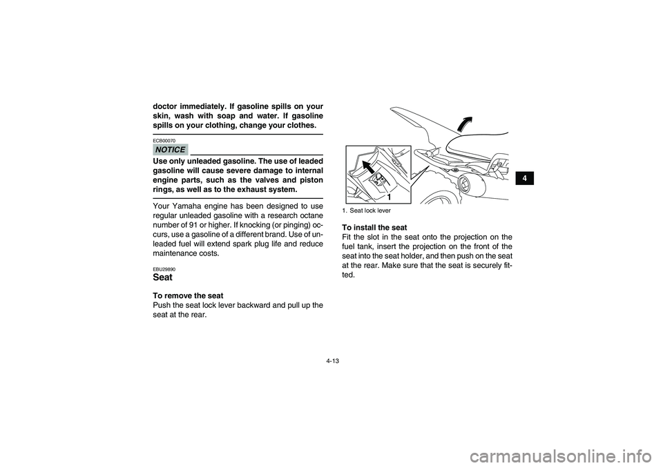 YAMAHA YFM700R 2011 User Guide 4-13
4 doctor immediately. If gasoline spills on your
skin, wash with soap and water. If gasoline
spills on your clothing, change your clothes.
NOTICEECB00070Use only unleaded gasoline. The use of lea