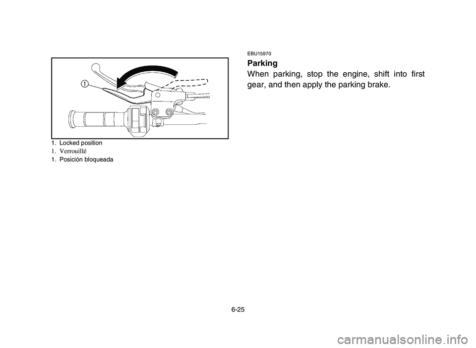 YAMAHA YFM700R 2006 Manuale de Empleo (in Spanish) 6-25
1. Locked position1. Verrouillé1. Posición bloqueada
EBU15970
Parking
When parking, stop the engine, shift into first
gear, and then apply the parking brake.
1S3-9-60 5-6 6/7/05 10:23 AM Pag YAMAHA YFM700R 2006 Manuale de Empleo (in Spanish) 6-25
1. Locked position1. Verrouillé1. Posición bloqueada
EBU15970
Parking
When parking, stop the engine, shift into first
gear, and then apply the parking brake.
1S3-9-60 5-6 6/7/05 10:23 AM Pag