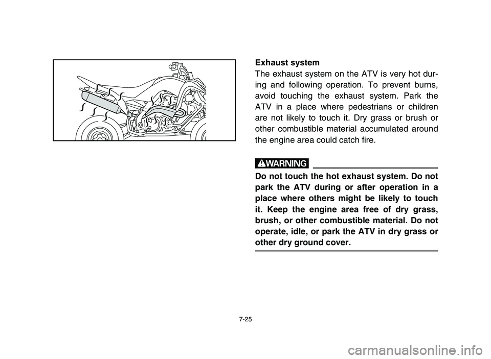 YAMAHA YFM700R 2006 Owners Manual 7-25
Exhaust system
The exhaust system on the ATV is very hot dur-
ing and following operation. To prevent burns,
avoid touching the exhaust system. Park the
ATV in a place where pedestrians or childr YAMAHA YFM700R 2006 Owners Manual 7-25
Exhaust system
The exhaust system on the ATV is very hot dur-
ing and following operation. To prevent burns,
avoid touching the exhaust system. Park the
ATV in a place where pedestrians or childr