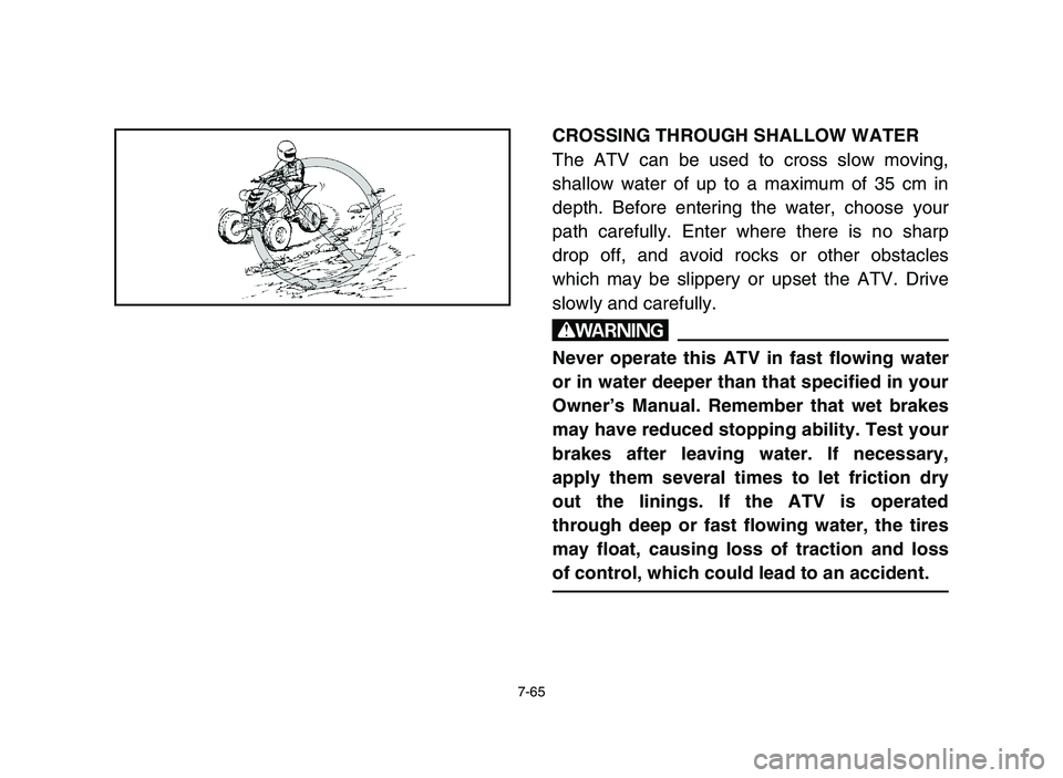 YAMAHA YFM700R 2006 Owners Manual 7-65
CROSSING THROUGH SHALLOW WATER
The ATV can be used to cross slow moving,
shallow water of up to a maximum of 35 cm in
depth. Before entering the water, choose your
path carefully. Enter where the YAMAHA YFM700R 2006 Owners Manual 7-65
CROSSING THROUGH SHALLOW WATER
The ATV can be used to cross slow moving,
shallow water of up to a maximum of 35 cm in
depth. Before entering the water, choose your
path carefully. Enter where the