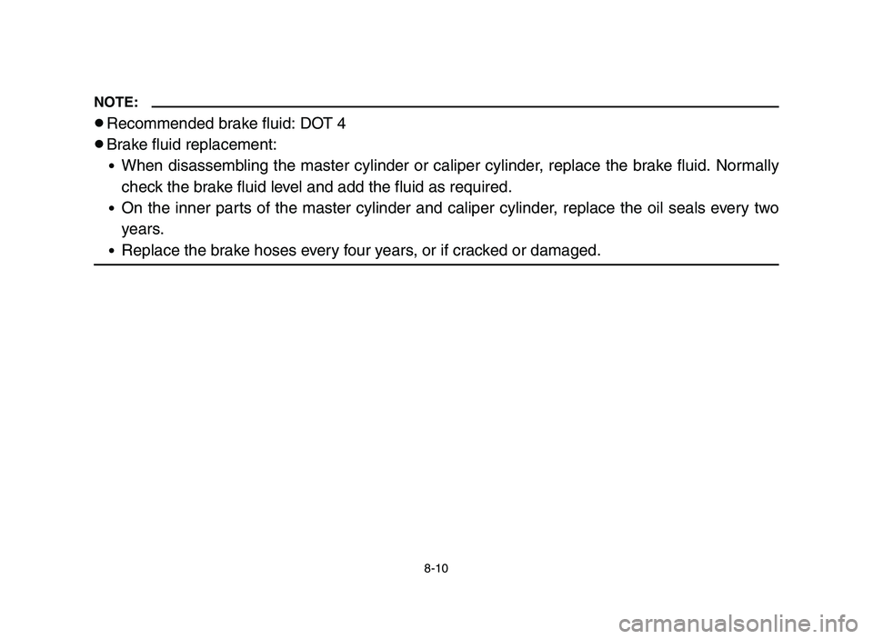 YAMAHA YFM700R 2006 Owners Manual 8-10
NOTE:
8Recommended brake fluid: DOT 4
8Brake fluid replacement:
9When disassembling the master cylinder or caliper cylinder, replace the brake fluid. Normally
check the brake fluid level and add YAMAHA YFM700R 2006 Owners Manual 8-10
NOTE:
8Recommended brake fluid: DOT 4
8Brake fluid replacement:
9When disassembling the master cylinder or caliper cylinder, replace the brake fluid. Normally
check the brake fluid level and add
