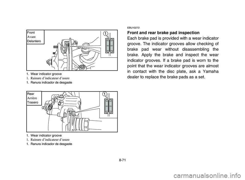 YAMAHA YFM700R 2006 Owners Manual 8-71
EBU10272
Front and rear brake pad inspection
Each brake pad is provided with a wear indicator
groove. The indicator grooves allow checking of
brake pad wear without disassembling the
brake. Apply YAMAHA YFM700R 2006 Owners Manual 8-71
EBU10272
Front and rear brake pad inspection
Each brake pad is provided with a wear indicator
groove. The indicator grooves allow checking of
brake pad wear without disassembling the
brake. Apply