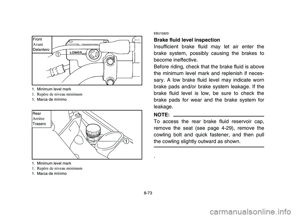 YAMAHA YFM700R 2006 Owners Manual 8-73
EBU15820
Brake fluid level inspection
Insufficient brake fluid may let air enter the
brake system, possibly causing the brakes to
become ineffective.
Before riding, check that the brake fluid is YAMAHA YFM700R 2006 Owners Manual 8-73
EBU15820
Brake fluid level inspection
Insufficient brake fluid may let air enter the
brake system, possibly causing the brakes to
become ineffective.
Before riding, check that the brake fluid is