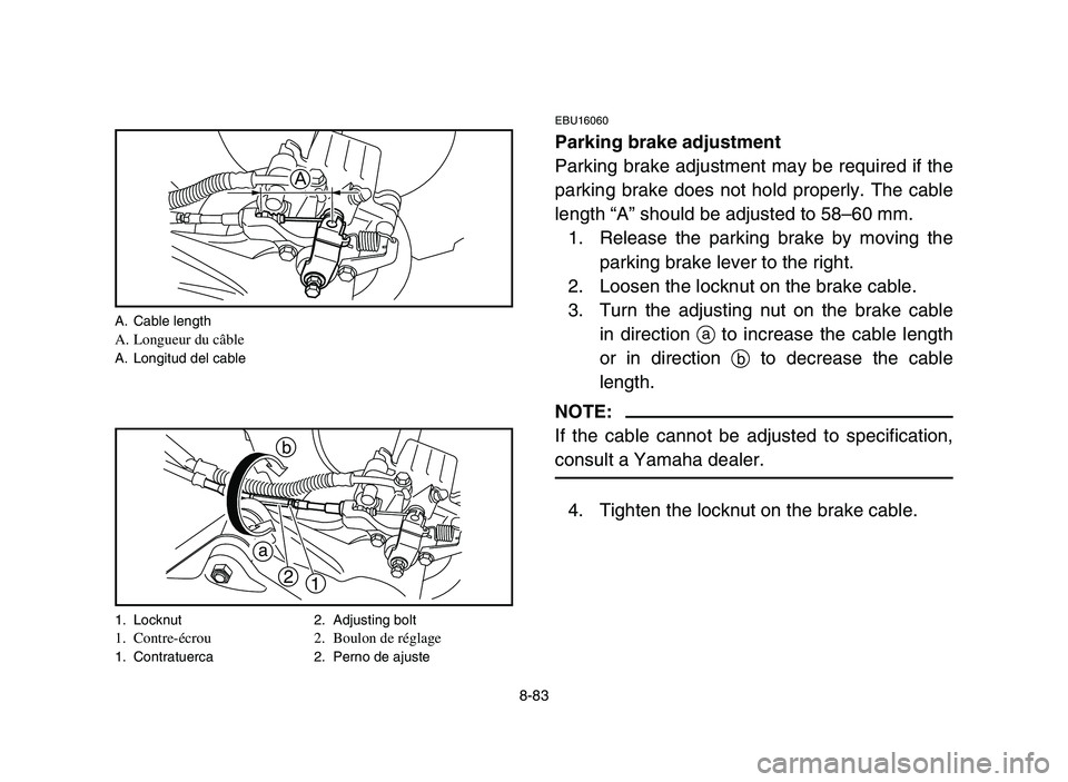 YAMAHA YFM700R 2006 Owners Manual 8-83
EBU16060
Parking brake adjustment
Parking brake adjustment may be required if the
parking brake does not hold properly. The cable
length “A” should be adjusted to 58–60 mm.
1. Release the p YAMAHA YFM700R 2006 Owners Manual 8-83
EBU16060
Parking brake adjustment
Parking brake adjustment may be required if the
parking brake does not hold properly. The cable
length “A” should be adjusted to 58–60 mm.
1. Release the p