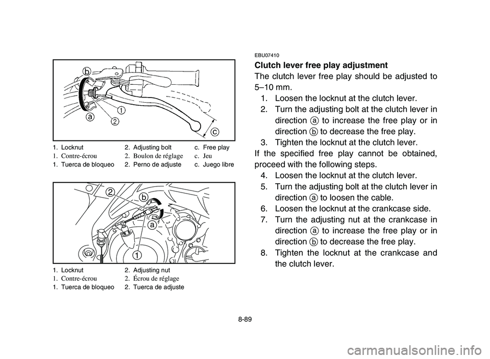 YAMAHA YFM700R 2006 Owners Manual 8-89
EBU07410
Clutch lever free play adjustment
The clutch lever free play should be adjusted to
5–10 mm.
1. Loosen the locknut at the clutch lever.
2. Turn the adjusting bolt at the clutch lever in YAMAHA YFM700R 2006 Owners Manual 8-89
EBU07410
Clutch lever free play adjustment
The clutch lever free play should be adjusted to
5–10 mm.
1. Loosen the locknut at the clutch lever.
2. Turn the adjusting bolt at the clutch lever in