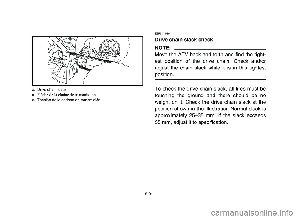 YAMAHA YFM700R 2006 Owners Manual 8-91
EBU11440
Drive chain slack check
NOTE:
Move the ATV back and forth and find the tight-
est position of the drive chain. Check and/or
adjust the chain slack while it is in this tightest
position.
YAMAHA YFM700R 2006 Owners Manual 8-91
EBU11440
Drive chain slack check
NOTE:
Move the ATV back and forth and find the tight-
est position of the drive chain. Check and/or
adjust the chain slack while it is in this tightest
position.