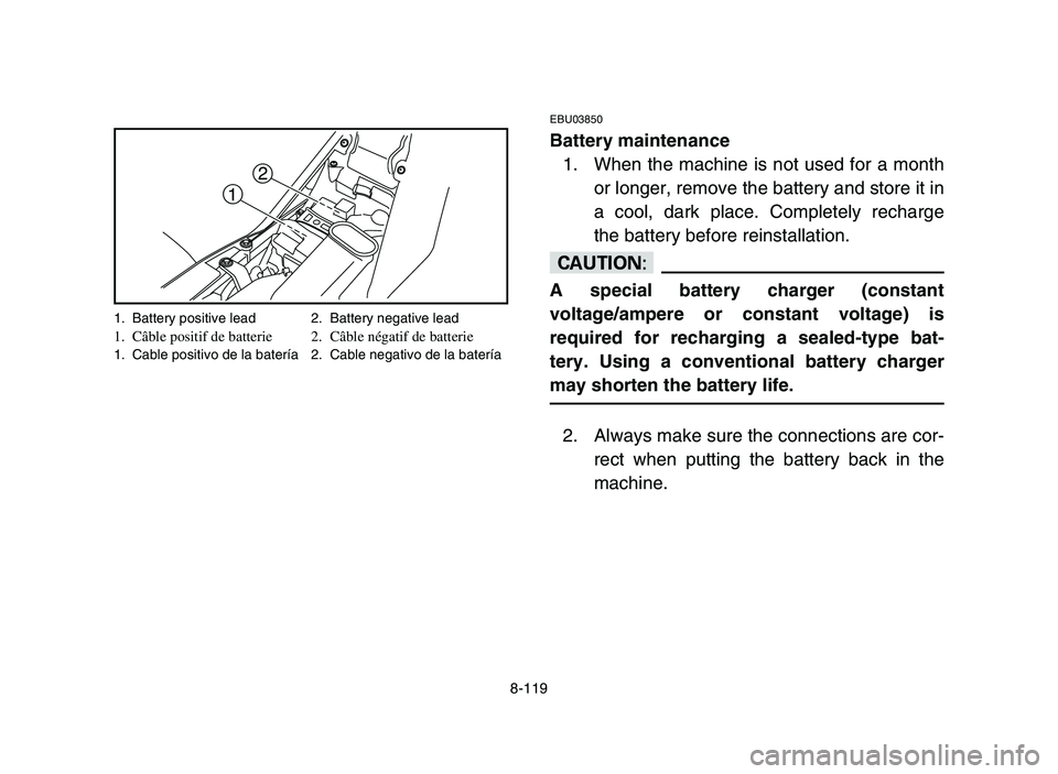 YAMAHA YFM700R 2006 Owners Manual 8-119
EBU03850
Battery maintenance
1. When the machine is not used for a month
or longer, remove the battery and store it in
a cool, dark place. Completely recharge
the battery before reinstallation.
YAMAHA YFM700R 2006 Owners Manual 8-119
EBU03850
Battery maintenance
1. When the machine is not used for a month
or longer, remove the battery and store it in
a cool, dark place. Completely recharge
the battery before reinstallation.