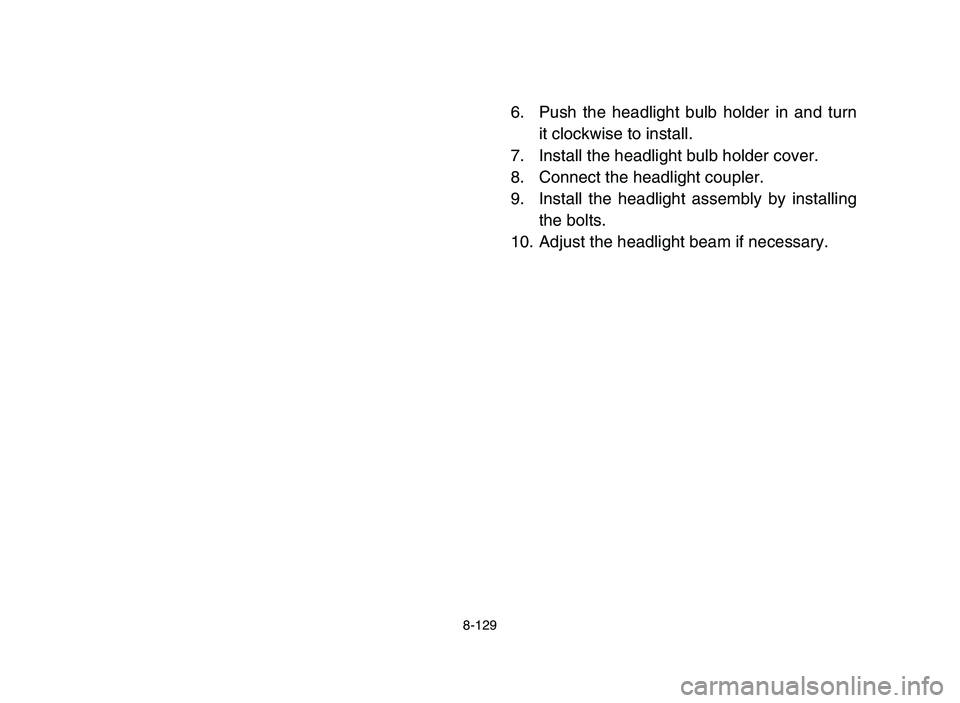 YAMAHA YFM700R 2006 Owners Manual 8-129
6. Push the headlight bulb holder in and turn
it clockwise to install.
7. Install the headlight bulb holder cover.
8. Connect the headlight coupler.
9. Install the headlight assembly by installi YAMAHA YFM700R 2006 Owners Manual 8-129
6. Push the headlight bulb holder in and turn
it clockwise to install.
7. Install the headlight bulb holder cover.
8. Connect the headlight coupler.
9. Install the headlight assembly by installi