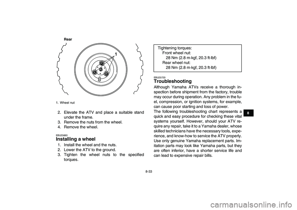 YAMAHA YFM80R 2008  Owners Manual  
8-33 
1
2
3
4
5
6
78
9
10
11
Rear
 
2. Elevate the ATV and place a suitable stand
under the frame.
3. Remove the nuts from the wheel.
4. Remove the wheel. 
EBU25660 
Installing a wheel  
1. Install 