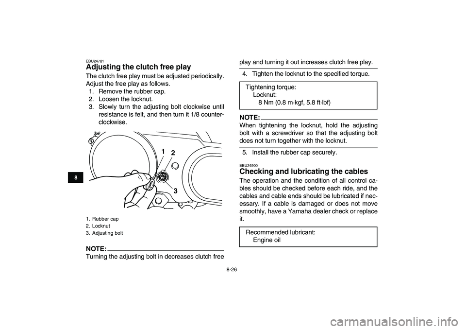 YAMAHA YFM80R 2008 Owners Manual
8-26
1
2
3
4
5
6
78
9
10
11
EBU24781
Adjusting the clutch free play
The clutch free play must be adjusted periodically.
Adjust the free play as follows.
1. Remove the rubber cap.
2. Loosen the YAMAHA YFM80R 2008 Owners Manual
8-26
1
2
3
4
5
6
78
9
10
11
EBU24781
Adjusting the clutch free play
The clutch free play must be adjusted periodically.
Adjust the free play as follows.
1. Remove the rubber cap.
2. Loosen the