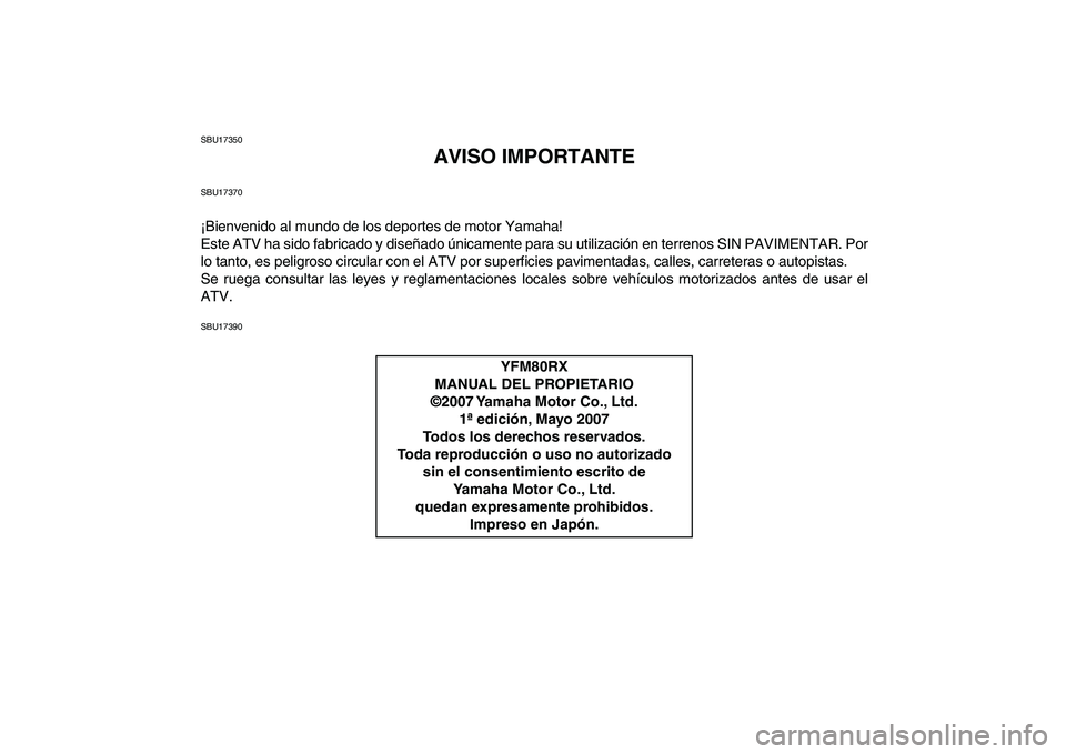 YAMAHA YFM80R 2008 Manuale de Empleo (in Spanish)
SBU17350
AVISO IMPORTANTE
SBU17370
¡Bienvenido al mundo de los deportes de motor Yamaha!
Este ATV ha sido fabricado y diseñado únicamente para su utilización en terrenos SIN PAVIMENTAR. Por
l YAMAHA YFM80R 2008 Manuale de Empleo (in Spanish)
SBU17350
AVISO IMPORTANTE
SBU17370
¡Bienvenido al mundo de los deportes de motor Yamaha!
Este ATV ha sido fabricado y diseñado únicamente para su utilización en terrenos SIN PAVIMENTAR. Por
l