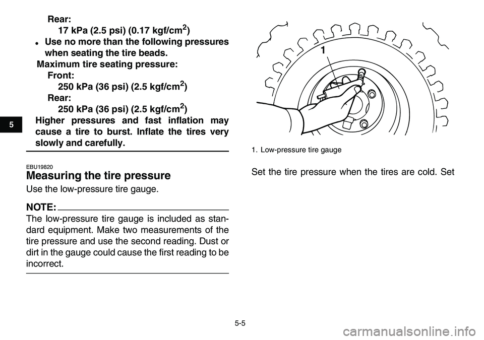 YAMAHA YFM80R 2007 Owners Guide  
5-5 
1
2
3
45
6
7
8
9
10
11
 
Rear:
17 kPa (2.5 psi) (0.17 kgf/cm 
2 
) 
 
Use no more than the following pressures
when seating the tire beads.
Maximum tire seating pressure:
Front:
250 kPa (36 ps