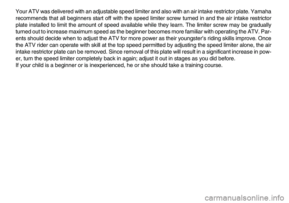 YAMAHA YFM80R 2007  Owners Manual  
Your ATV was delivered with an adjustable speed limiter and also with an air intake restrictor plate. Yamaha
recommends that all beginners start off with the speed limiter screw turned in and the ai