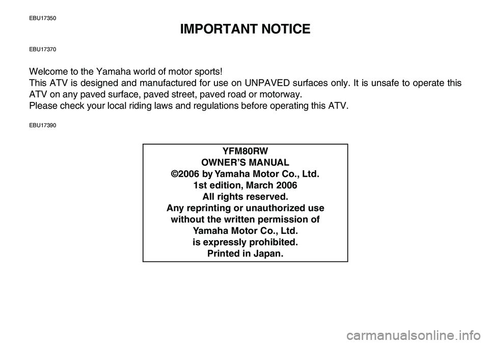 YAMAHA YFM80R 2007  Owners Manual  
EBU17350 
IMPORTANT NOTICE 
EBU17370 
Welcome to the Yamaha world of motor sports!
This ATV is designed and manufactured for use on UNPAVED surfaces only. It is unsafe to operate this
ATV on any pav