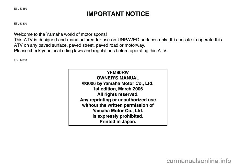 YAMAHA YFM80R 2007 Owners Manual
EBU17350
IMPORTANT NOTICE
EBU17370
Welcome to the Yamaha world of motor sports!
This ATV is designed and manufactured for use on UNPAVED surfaces only. It is unsafe to operate this
ATV on any pav YAMAHA YFM80R 2007 Owners Manual
EBU17350
IMPORTANT NOTICE
EBU17370
Welcome to the Yamaha world of motor sports!
This ATV is designed and manufactured for use on UNPAVED surfaces only. It is unsafe to operate this
ATV on any pav