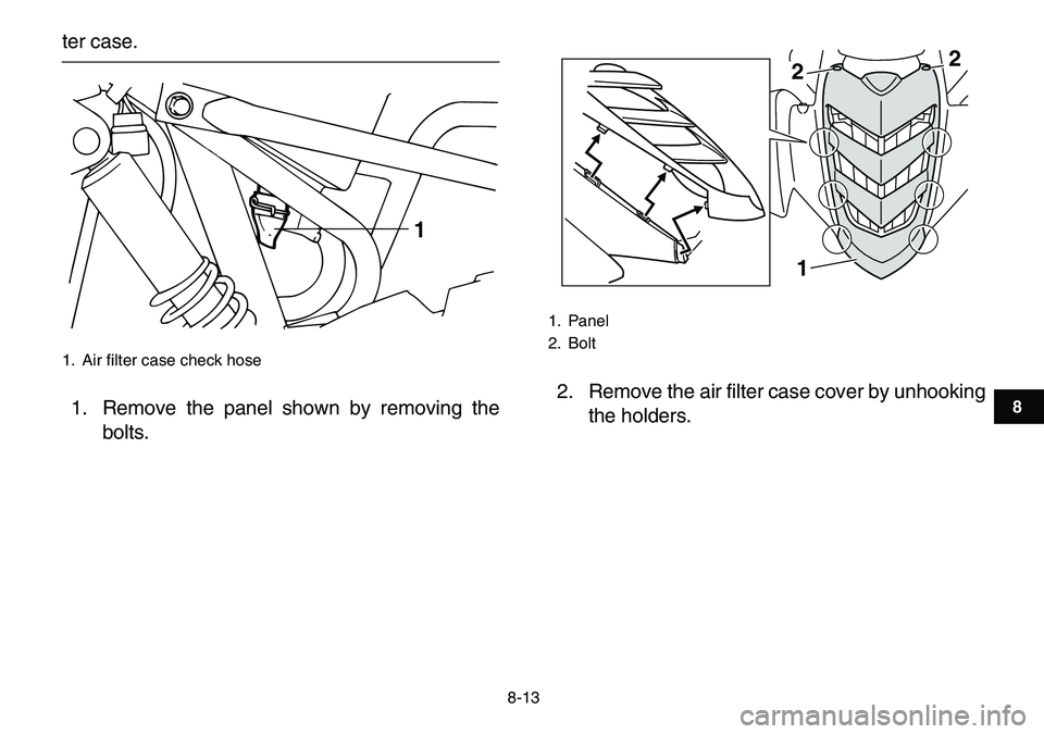 YAMAHA YFM80R 2007 Manual Online
8-13
1
2
3
4
5
6
78
9
10
11
ter case.
1. Remove the panel shown by removing the
bolts.2. Remove the air filter case cover by unhooking
the holders.
1. Air filter case check hose
1
1. Panel
2. YAMAHA YFM80R 2007 Manual Online
8-13
1
2
3
4
5
6
78
9
10
11
ter case.
1. Remove the panel shown by removing the
bolts.2. Remove the air filter case cover by unhooking
the holders.
1. Air filter case check hose
1
1. Panel
2.