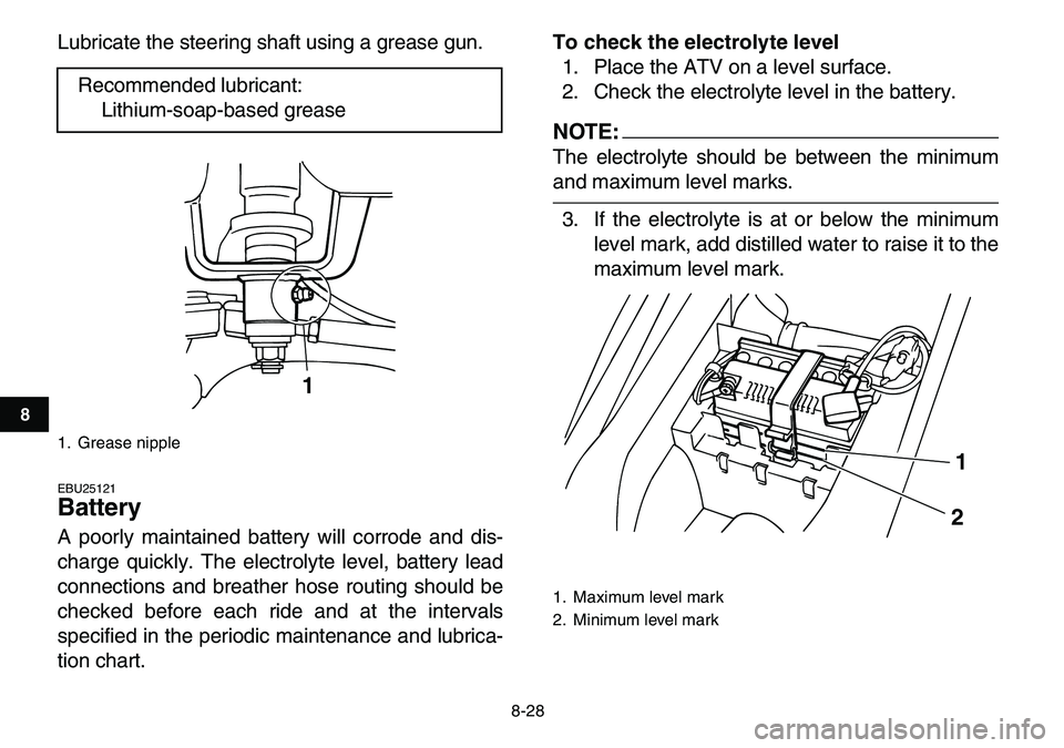 YAMAHA YFM80R 2007  Owners Manual  
8-28 
1
2
3
4
5
6
78
9
10
11
 
Lubricate the steering shaft using a grease gun. 
EBU25121 
Battery  
A poorly maintained battery will corrode and dis-
charge quickly. The electrolyte level, battery 