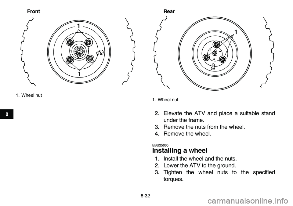 YAMAHA YFM80R 2007  Owners Manual  
8-32 
1
2
3
4
5
6
78
9
10
11
Front Rear
 
2. Elevate the ATV and place a suitable stand
under the frame.
3. Remove the nuts from the wheel.
4. Remove the wheel. 
EBU25660 
Installing a wheel  
1. In