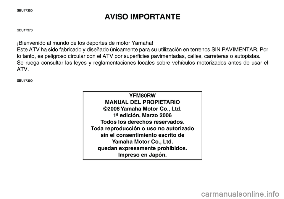 YAMAHA YFM80R 2007 Manuale de Empleo (in Spanish)
SBU17350
AVISO IMPORTANTE
SBU17370
¡Bienvenido al mundo de los deportes de motor Yamaha!
Este ATV ha sido fabricado y diseñado únicamente para su utilización en terrenos SIN PAVIMENTAR. Por
l YAMAHA YFM80R 2007 Manuale de Empleo (in Spanish)
SBU17350
AVISO IMPORTANTE
SBU17370
¡Bienvenido al mundo de los deportes de motor Yamaha!
Este ATV ha sido fabricado y diseñado únicamente para su utilización en terrenos SIN PAVIMENTAR. Por
l