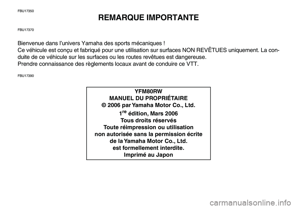 YAMAHA YFM80R 2007 Notices Demploi (in French)
FBU17350
REMARQUE IMPORTANTE
FBU17370
Bienvenue dans l’univers Yamaha des sports mécaniques !
Ce véhicule est conçu et fabriqué pour une utilisation sur surfaces NON REVÊTUES uniquement. L YAMAHA YFM80R 2007 Notices Demploi (in French)
FBU17350
REMARQUE IMPORTANTE
FBU17370
Bienvenue dans l’univers Yamaha des sports mécaniques !
Ce véhicule est conçu et fabriqué pour une utilisation sur surfaces NON REVÊTUES uniquement. L