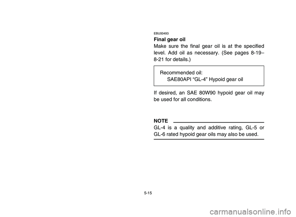 YAMAHA YFM80R 2006 Owners Manual 5-15
EBU00493
Final gear oil
Make sure the final gear oil is at the specified
level. Add oil as necessary. (See pages 8-19–
8-21 for details.)
If desired, an SAE 80W90 hypoid gear oil may
be used fo YAMAHA YFM80R 2006 Owners Manual 5-15
EBU00493
Final gear oil
Make sure the final gear oil is at the specified
level. Add oil as necessary. (See pages 8-19–
8-21 for details.)
If desired, an SAE 80W90 hypoid gear oil may
be used fo