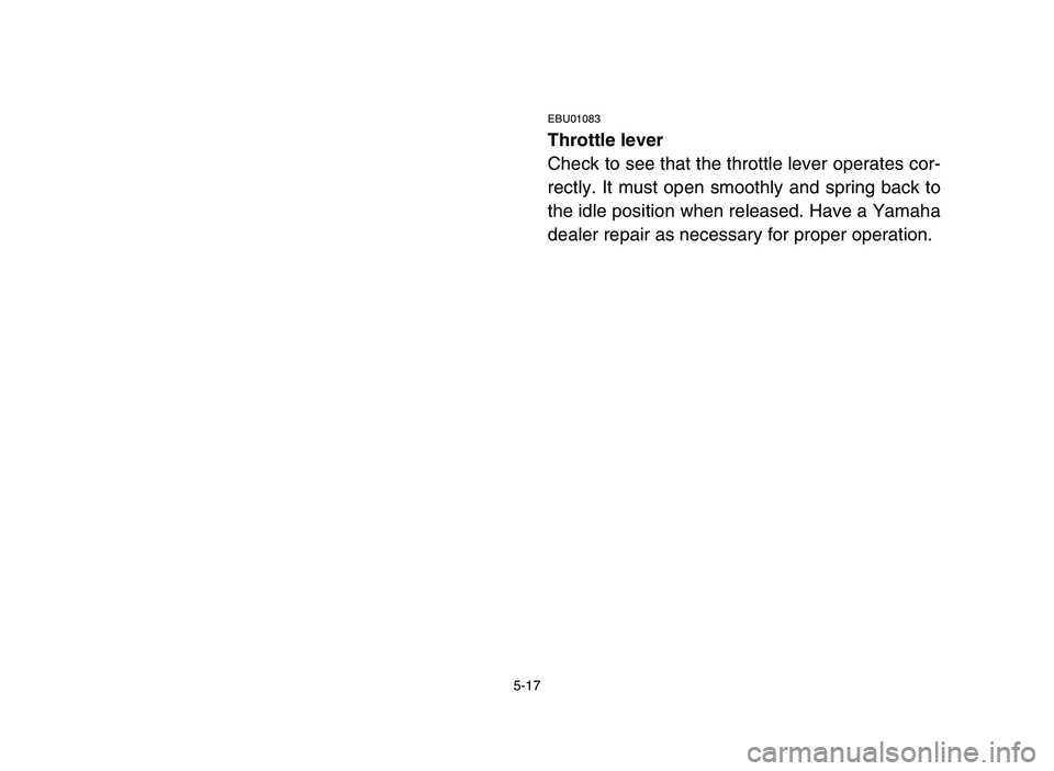 YAMAHA YFM80R 2006 Owners Manual 5-17
EBU01083
Throttle lever
Check to see that the throttle lever operates cor-
rectly. It must open smoothly and spring back to
the idle position when released. Have a Yamaha
dealer repair as necessa YAMAHA YFM80R 2006 Owners Manual 5-17
EBU01083
Throttle lever
Check to see that the throttle lever operates cor-
rectly. It must open smoothly and spring back to
the idle position when released. Have a Yamaha
dealer repair as necessa