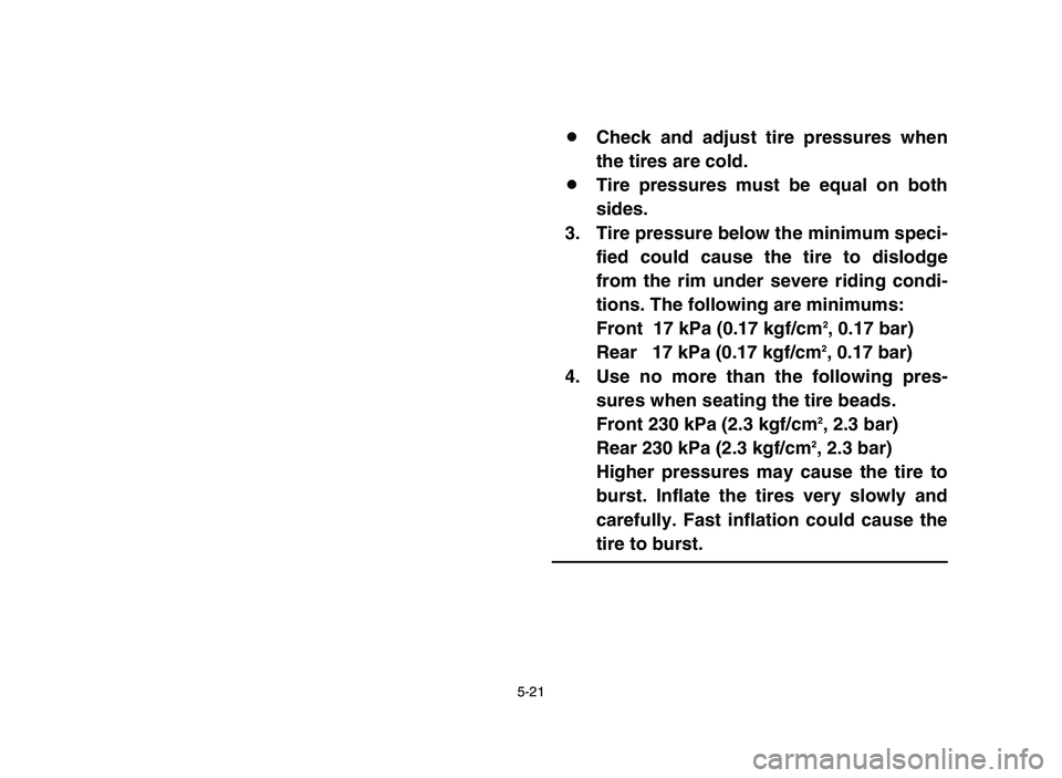 YAMAHA YFM80R 2006 Owners Manual 5-21
8Check and adjust tire pressures when
the tires are cold.
8Tire pressures must be equal on both
sides.
3. Tire pressure below the minimum speci-
fied could cause the tire to dislodge
from the rim YAMAHA YFM80R 2006 Owners Manual 5-21
8Check and adjust tire pressures when
the tires are cold.
8Tire pressures must be equal on both
sides.
3. Tire pressure below the minimum speci-
fied could cause the tire to dislodge
from the rim